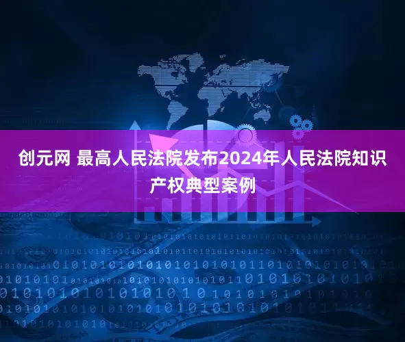 创元网 最高人民法院发布2024年人民法院知识产权典型案例