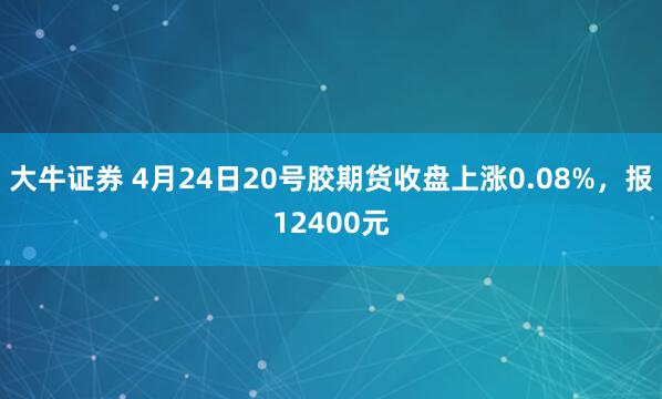 大牛证券 4月24日20号胶期货收盘上涨0.08%，报12400元