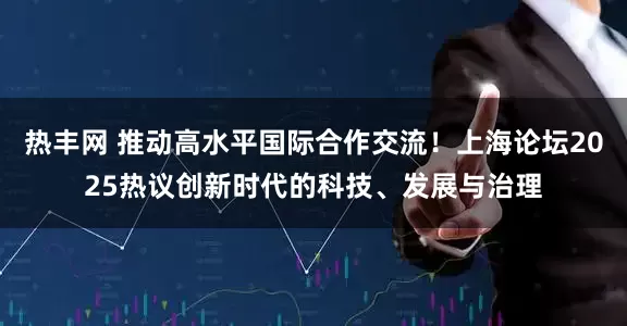 热丰网 推动高水平国际合作交流！上海论坛2025热议创新时代的科技、发展与治理