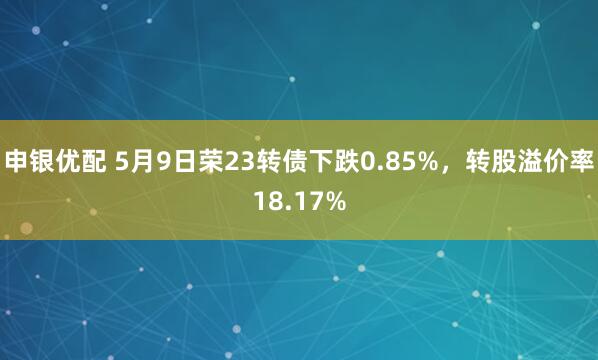 申银优配 5月9日荣23转债下跌0.85%，转股溢价率18.17%