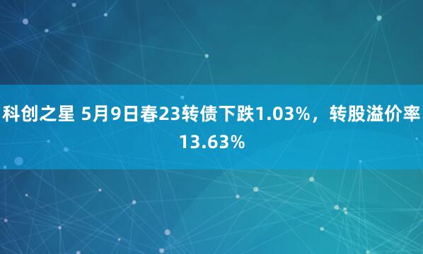 科创之星 5月9日春23转债下跌1.03%，转股溢价率13.63%