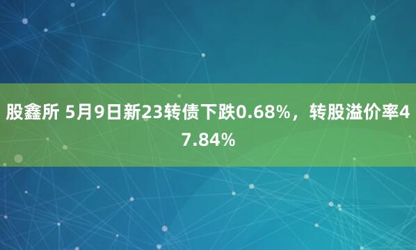 股鑫所 5月9日新23转债下跌0.68%，转股溢价率47.84%
