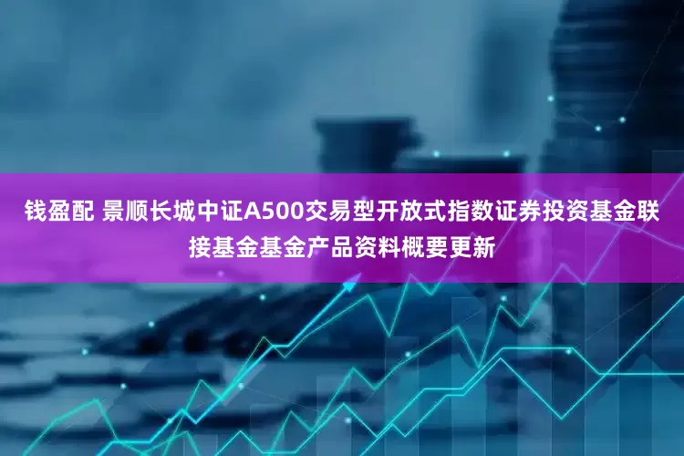 钱盈配 景顺长城中证A500交易型开放式指数证券投资基金联接基金基金产品资料概要更新