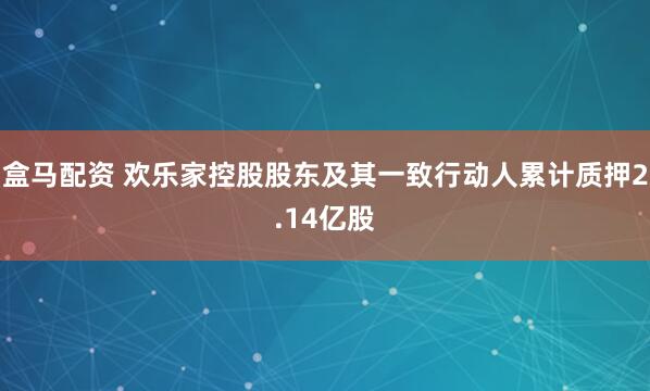 盒马配资 欢乐家控股股东及其一致行动人累计质押2.14亿股