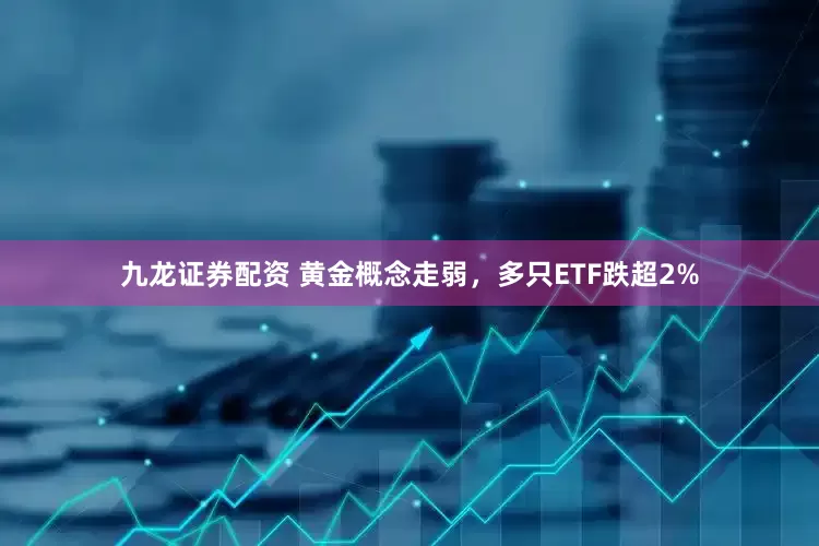 九龙证券配资 黄金概念走弱，多只ETF跌超2%