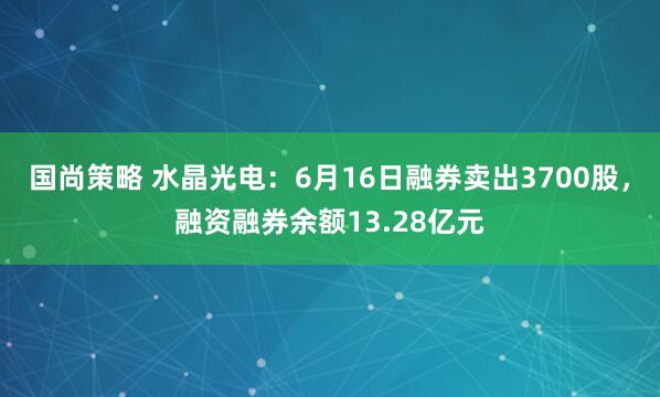 国尚策略 水晶光电：6月16日融券卖出3700股，融资融券余额13.28亿元