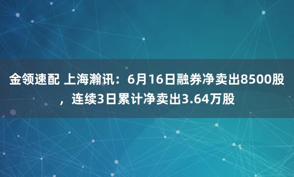 金领速配 上海瀚讯：6月16日融券净卖出8500股，连续3日累计净卖出3.64万股