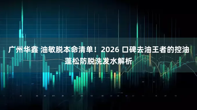 广州华鑫 油敏脱本命清单！2026 口碑去油王者的控油蓬松防脱洗发水解析
