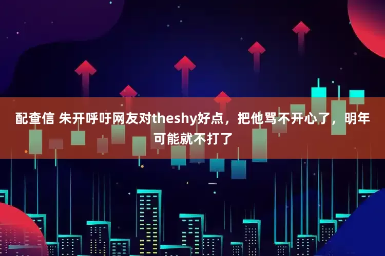配查信 朱开呼吁网友对theshy好点，把他骂不开心了，明年可能就不打了