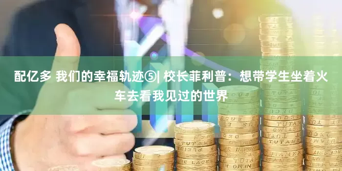 配亿多 我们的幸福轨迹⑤| 校长菲利普：想带学生坐着火车去看我见过的世界